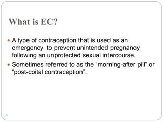 4
What is EC?
 A type of contraception that is used as an
emergency to prevent unintended pregnancy
following an unprotected sexual intercourse.
 Sometimes referred to as the “morning-after pill” or
“post-coital contraception”.
 