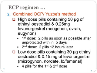 9
ECP regimen …
2. Combined OCP/ Yuzpe's method
 High dose pills containing 50 µg of
ethinyl oestradiol & 0.25mg
levonorgestrel (neogenon, ovran,
eugynon)
 1st dose: 2 pills as soon as possible after
unprotected with in 5 days
 2nd dose: 2 pills 12 hours later
 Low dose pills containing 30 µg ethinyl
oestradiol & 0.15 mg of levonorgestrel
(microgynon, nordate, lo/femenal)
 4 pills for the 1st & 2nd dose
9
 