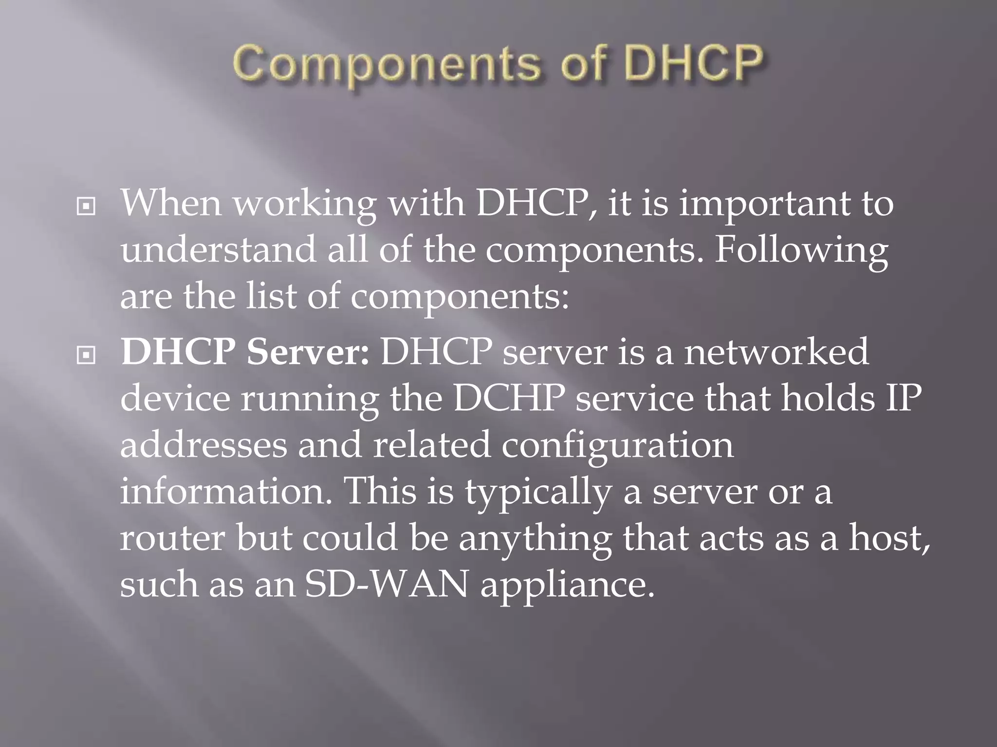  When working with DHCP, it is important to understand all of the components. Following are the list of components:  DHCP Server: DHCP server is a networked device running the DCHP service that holds IP addresses and related configuration information. This is typically a server or a router but could be anything that acts as a host, such as an SD-WAN appliance. 