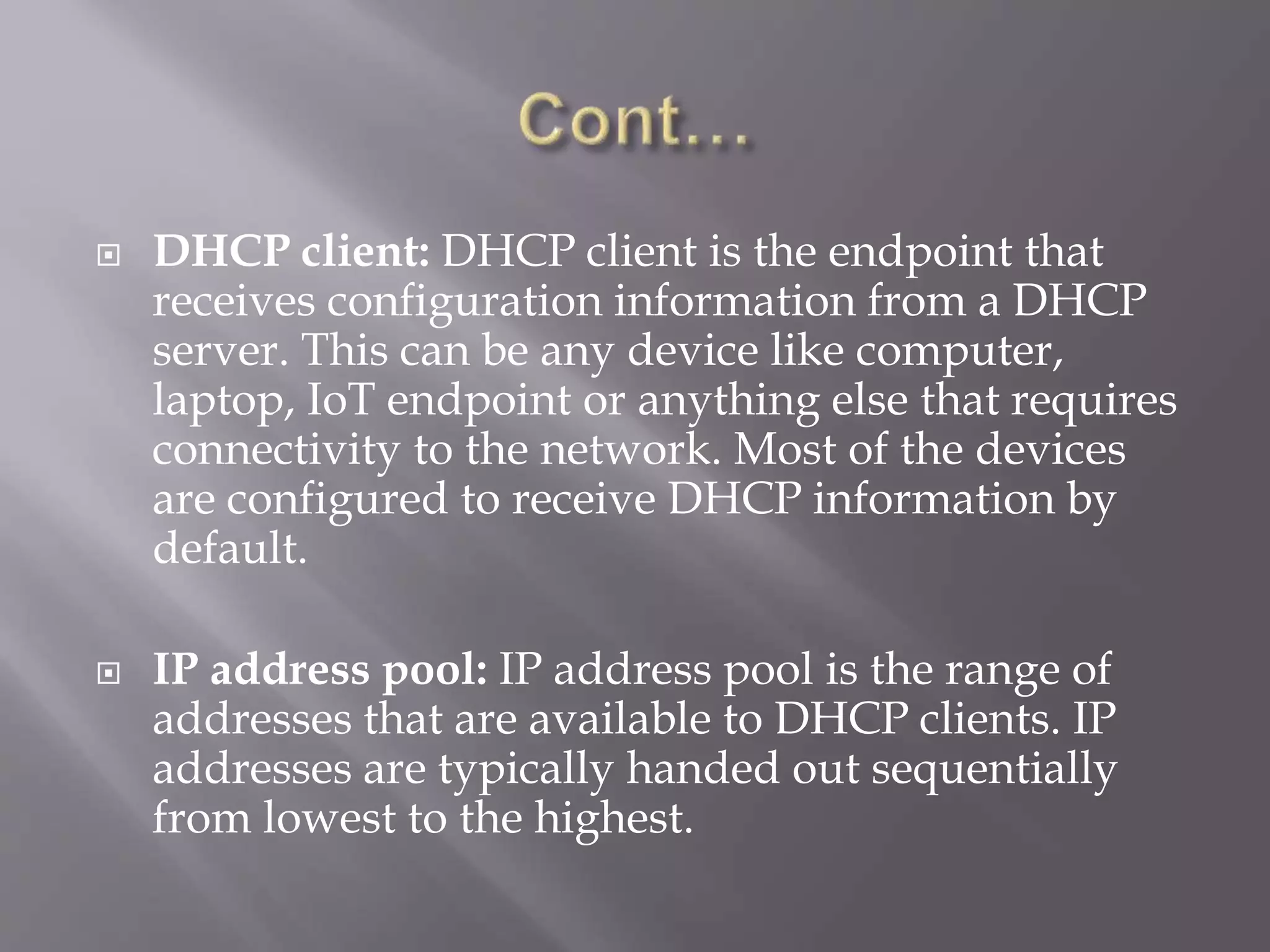  DHCP client: DHCP client is the endpoint that receives configuration information from a DHCP server. This can be any device like computer, laptop, IoT endpoint or anything else that requires connectivity to the network. Most of the devices are configured to receive DHCP information by default.  IP address pool: IP address pool is the range of addresses that are available to DHCP clients. IP addresses are typically handed out sequentially from lowest to the highest. 