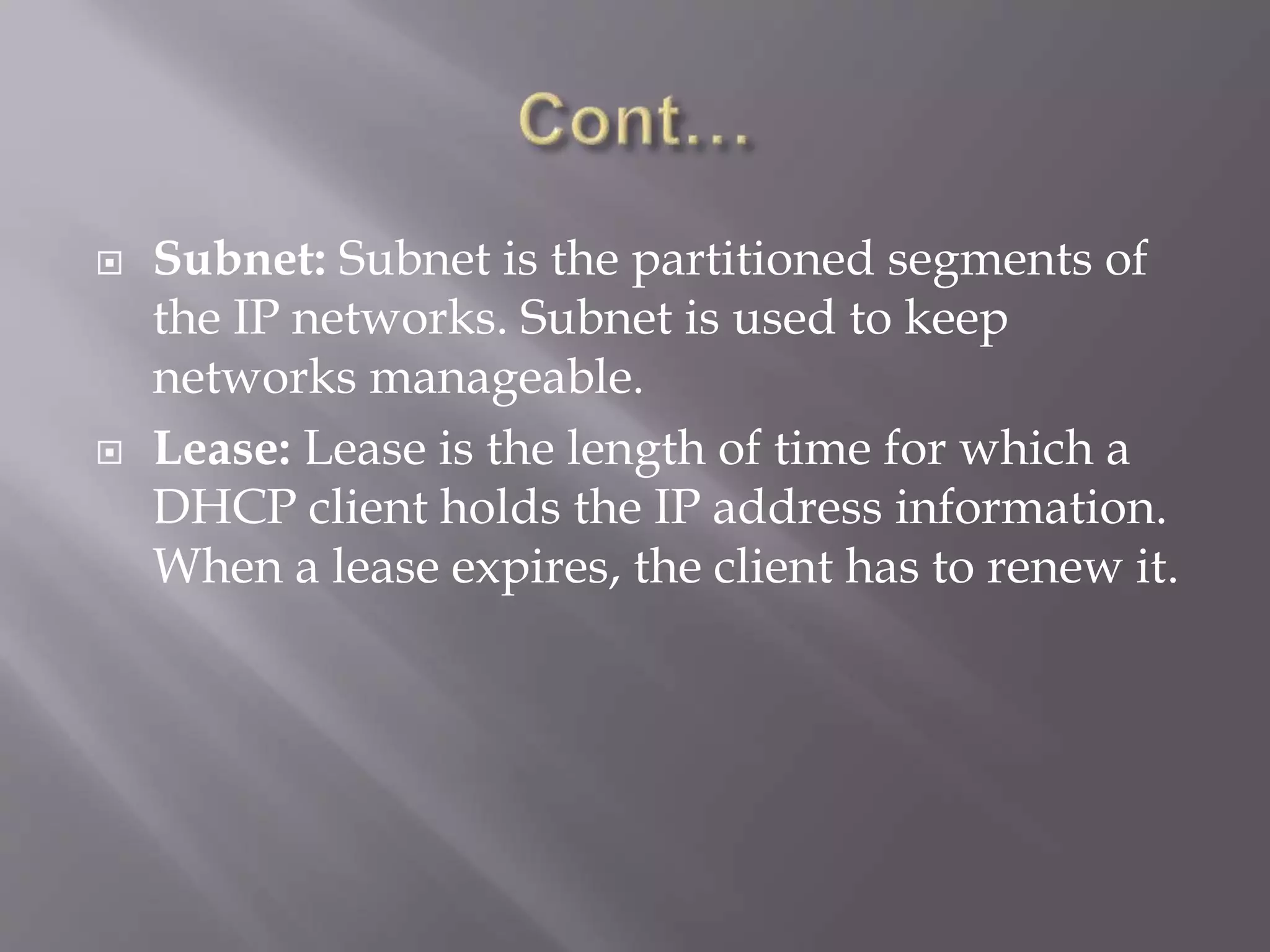  Subnet: Subnet is the partitioned segments of the IP networks. Subnet is used to keep networks manageable.  Lease: Lease is the length of time for which a DHCP client holds the IP address information. When a lease expires, the client has to renew it. 