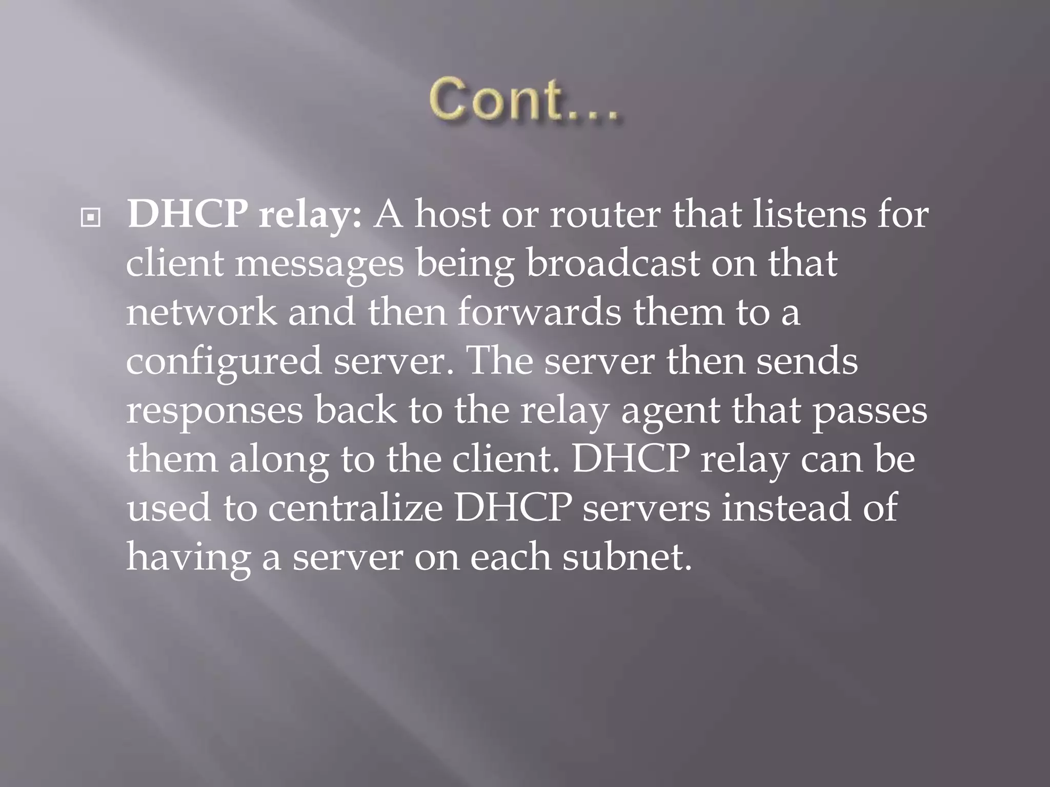  DHCP relay: A host or router that listens for client messages being broadcast on that network and then forwards them to a configured server. The server then sends responses back to the relay agent that passes them along to the client. DHCP relay can be used to centralize DHCP servers instead of having a server on each subnet. 