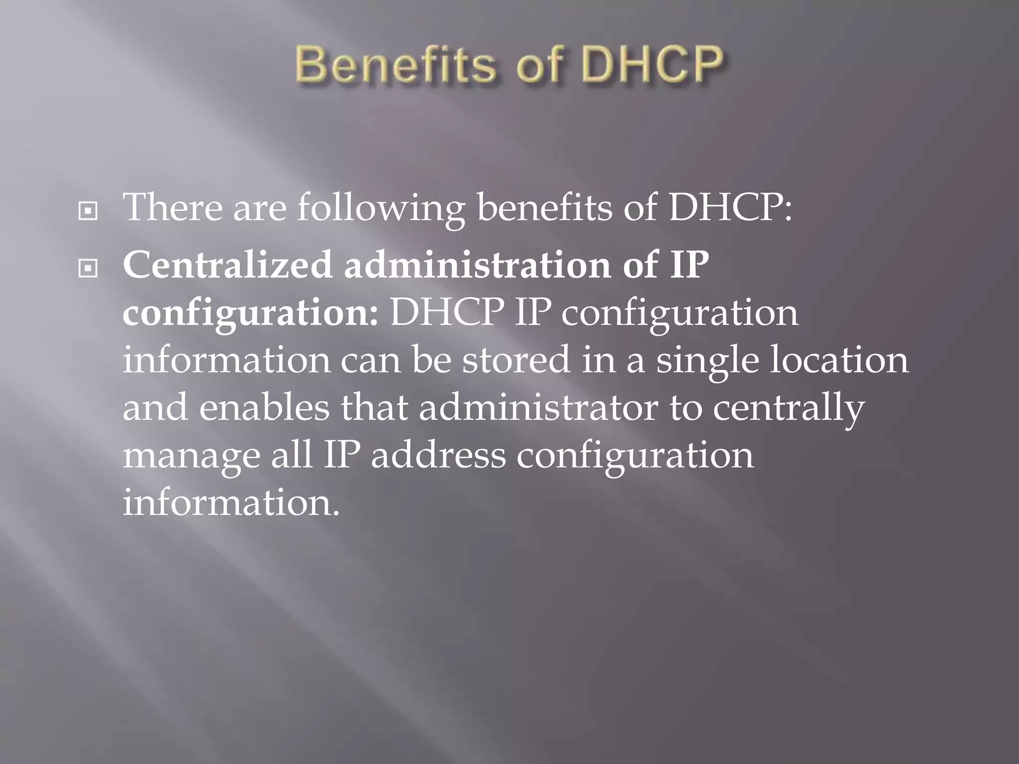  There are following benefits of DHCP:  Centralized administration of IP configuration: DHCP IP configuration information can be stored in a single location and enables that administrator to centrally manage all IP address configuration information. 