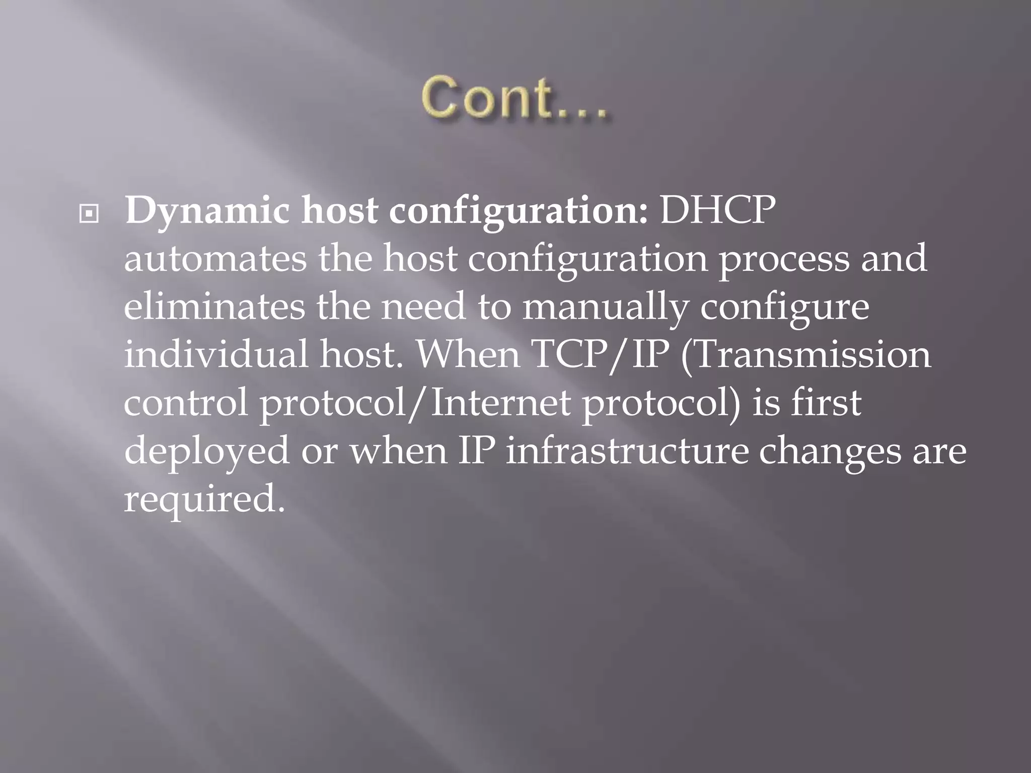  Dynamic host configuration: DHCP automates the host configuration process and eliminates the need to manually configure individual host. When TCP/IP (Transmission control protocol/Internet protocol) is first deployed or when IP infrastructure changes are required. 