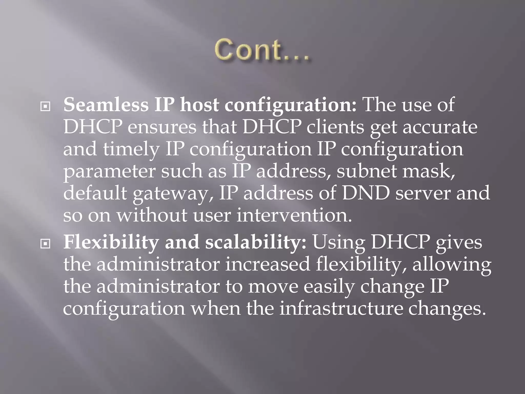 Seamless IP host configuration: The use of DHCP ensures that DHCP clients get accurate and timely IP configuration IP configuration parameter such as IP address, subnet mask, default gateway, IP address of DND server and so on without user intervention.  Flexibility and scalability: Using DHCP gives the administrator increased flexibility, allowing the administrator to move easily change IP configuration when the infrastructure changes. 