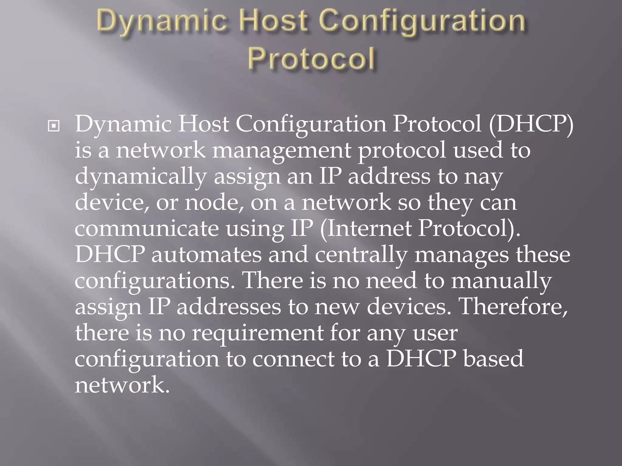  Dynamic Host Configuration Protocol (DHCP) is a network management protocol used to dynamically assign an IP address to nay device, or node, on a network so they can communicate using IP (Internet Protocol). DHCP automates and centrally manages these configurations. There is no need to manually assign IP addresses to new devices. Therefore, there is no requirement for any user configuration to connect to a DHCP based network. 
