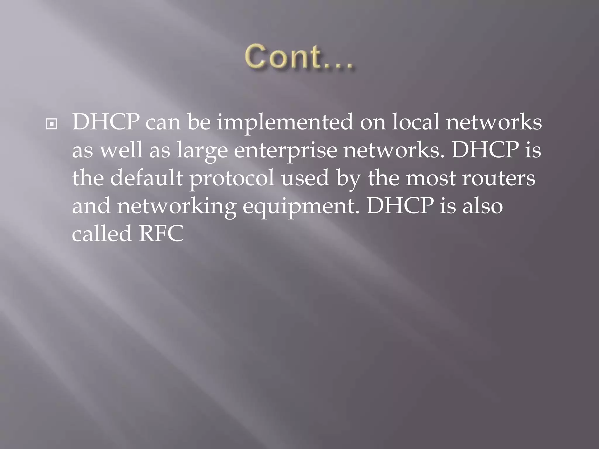  DHCP can be implemented on local networks as well as large enterprise networks. DHCP is the default protocol used by the most routers and networking equipment. DHCP is also called RFC 