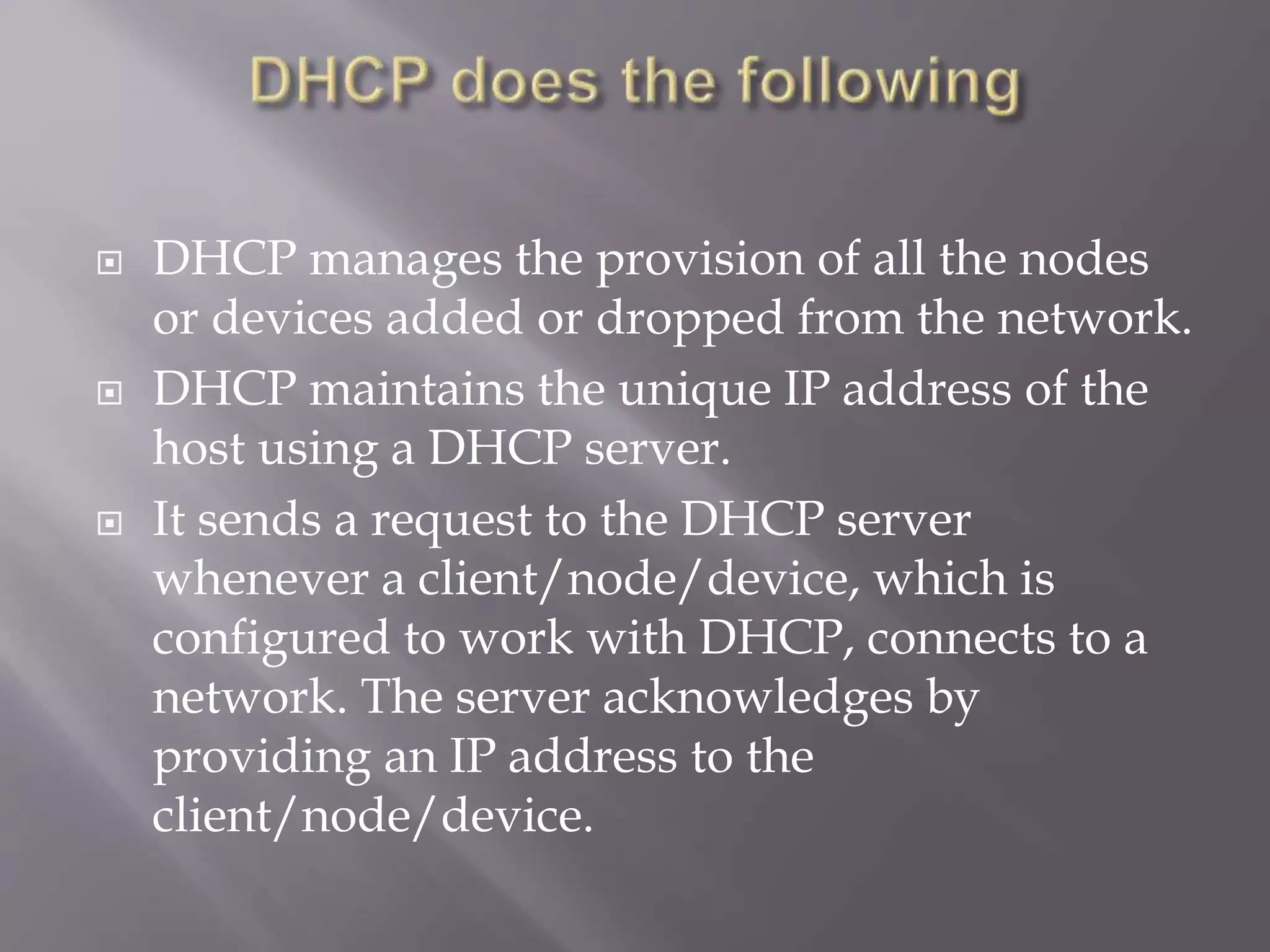  DHCP manages the provision of all the nodes or devices added or dropped from the network.  DHCP maintains the unique IP address of the host using a DHCP server.  It sends a request to the DHCP server whenever a client/node/device, which is configured to work with DHCP, connects to a network. The server acknowledges by providing an IP address to the client/node/device. 