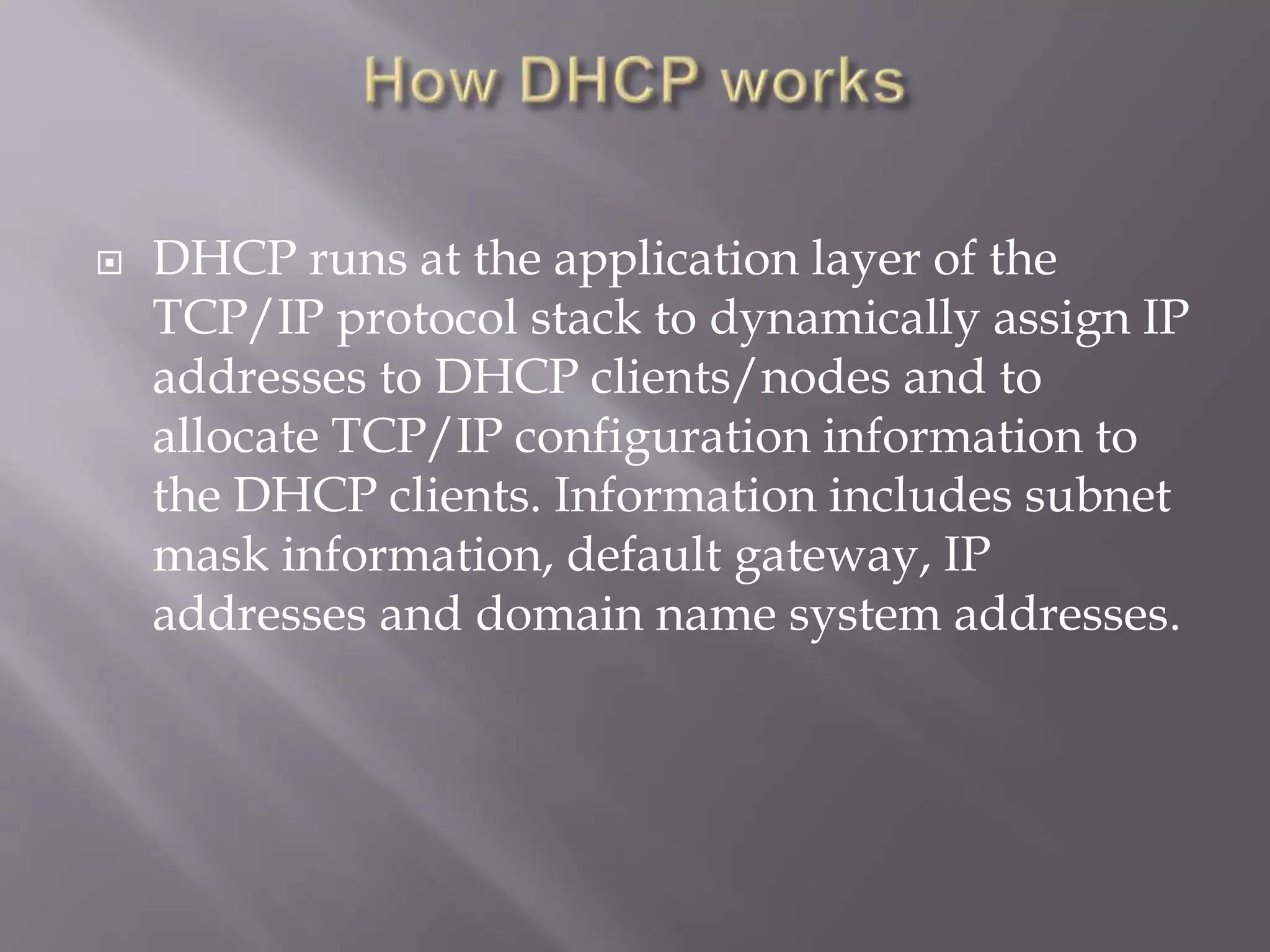  DHCP runs at the application layer of the TCP/IP protocol stack to dynamically assign IP addresses to DHCP clients/nodes and to allocate TCP/IP configuration information to the DHCP clients. Information includes subnet mask information, default gateway, IP addresses and domain name system addresses. 