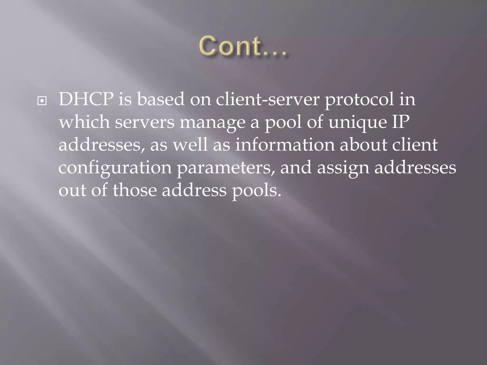  DHCP is based on client-server protocol in which servers manage a pool of unique IP addresses, as well as information about client configuration parameters, and assign addresses out of those address pools. 