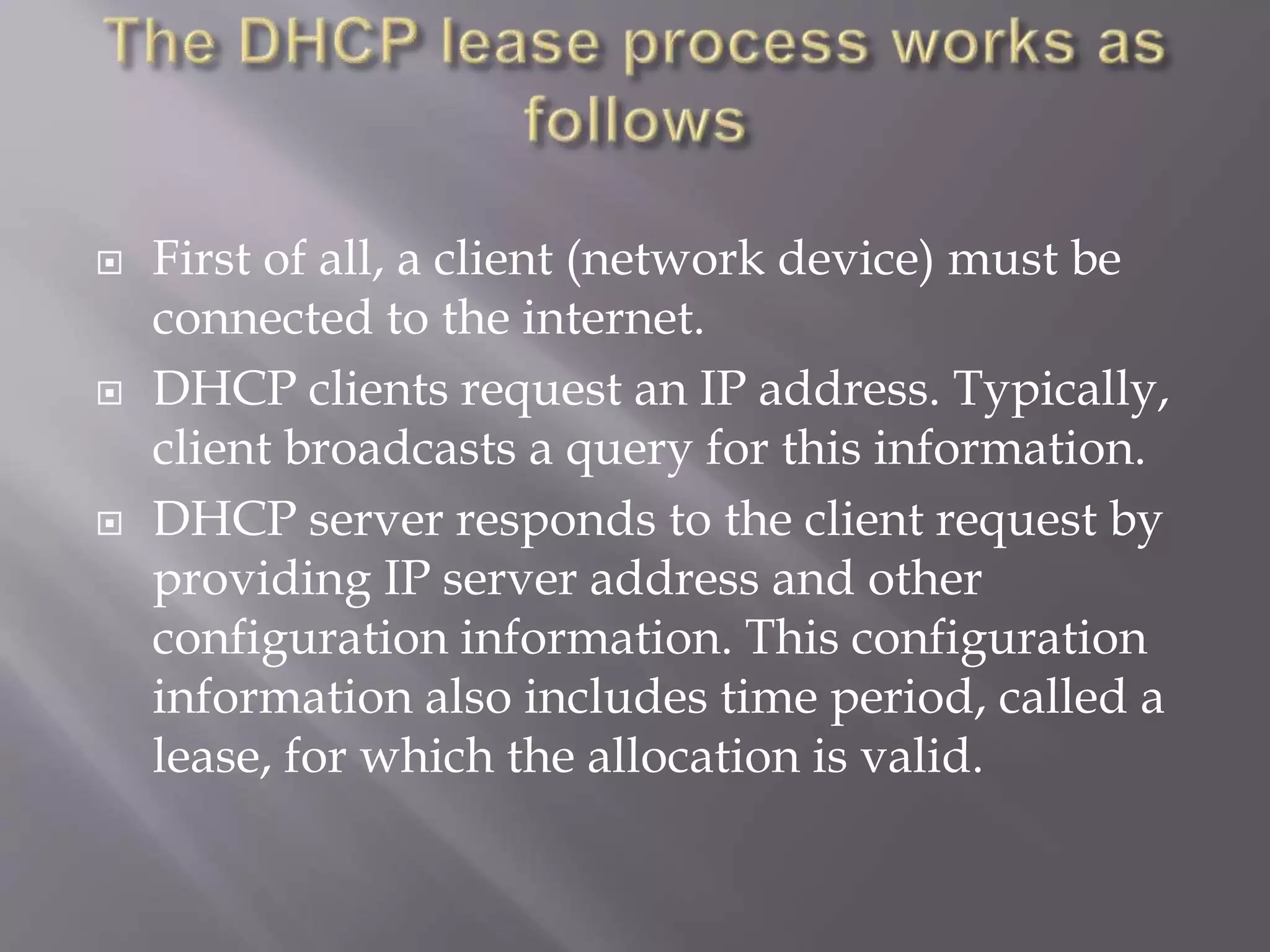  First of all, a client (network device) must be connected to the internet.  DHCP clients request an IP address. Typically, client broadcasts a query for this information.  DHCP server responds to the client request by providing IP server address and other configuration information. This configuration information also includes time period, called a lease, for which the allocation is valid. 