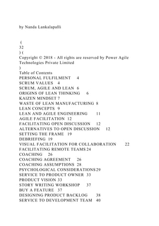 by Nanda Lankalapalli
(
32
) (
Copyright © 2018 - All rights are reserved by Power Agile
Technologies Private Limited
)
Table of Contents
PERSONAL FULFILMENT 4
SCRUM VALUES 4
SCRUM, AGILE AND LEAN 6
ORIGINS OF LEAN THINKING 6
KAIZEN MINDSET 7
WASTE OF LEAN MANUFACTURING 8
LEAN CONCEPTS 9
LEAN AND AGILE ENGINEERING 11
AGILE FACILITATION 12
FACILITATING OPEN DISCUSSION 12
ALTERNATIVES TO OPEN DISCUSSION 12
SETTING THE FRAME 19
DEBRIEFING 19
VISUAL FACILITATION FOR COLLABORATION 22
FACILITATING REMOTE TEAMS 24
COACHING 26
COACHING AGREEMENT 26
COACHING ASSUMPTIONS 28
PSYCHOLOGICAL CONSIDERATIONS 29
SERVICE TO PRODUCT OWNER 33
PRODUCT VISION 33
STORY WRITING WORKSHOP 37
BUY A FEATURE 37
DESIGNING PRODUCT BACKLOG 38
SERVICE TO DEVELOPMENT TEAM 40
 
