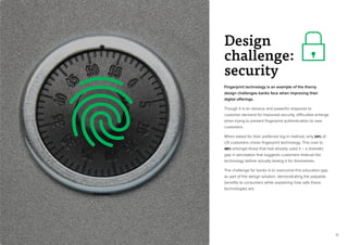 13
Fingerprint technology is an example of the thorny
design challenges banks face when improving their
digital offerings.
Though it is an obvious and powerful response to
customer demand for improved security, difficulties emerge
when trying to present fingerprint authentication to new
customers.
When asked for their preferred log-in method, only 24% of
US customers chose fingerprint technology. This rose to
48% amongst those that had already used it – a dramatic
gap in perception that suggests customers mistrust the
technology before actually testing it for themselves.
The challenge for banks is to overcome this education gap
as part of the design solution, demonstrating the palpable
benefits to consumers while explaining how safe these
technologies are.
Design
challenge:
security
 