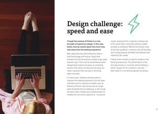 14
Though the removal of friction is a core
principle of experience design, in this case,
banks must be careful about how much they
strip away from the banking experience.
With data breaches dominating the news in
both technology and finance, deep-held
anxieties around security are unlikely to go away
anytime soon. This must be remembered when
designing for speed and ease, as a banking
process that seems too fast and too easy can
make customers feel security is not being
taken seriously.
In many cases, software already exists to
improve the banking experience but has been
held back due to customer anxieties over its
delivery. A former head of security at a large
bank illustrated this by relating to us the results
the bank had in testing voice authentication to
simplify the call centre experience. It received
a poor response from customers making calls
to the bank when conducted without audible
prompts or feedback. Without the familiar ritual
of security questions, customers did not feel they
were being properly identified and believed the
method to be unsafe.
Clearly, there remains a need for theatre in the
banking experience. The performance of the
security process is crucial for demonstrating a
bank’s respect for its customers’ security –
even when it is not technologically necessary.
Design challenge:
speed and ease
 