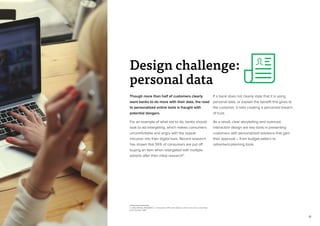 16
Though more than half of customers clearly
want banks to do more with their data, the road
to personalized online tools is fraught with
potential dangers.
For an example of what not to do, banks should
look to ad-retargeting, which makes consumers
uncomfortable and angry with the repeat
intrusion into their digital lives. Recent research
has shown that 55% of consumers are put off
buying an item when retargeted with multiple
adverts after their initial research5
.
5. InSkin Media, RESEARCH – Consumers 37% more likely to click on an ad on a site they
trust, October 2014
If a bank does not clearly state that it is using
personal data, or explain the benefit this gives to
the customer, it risks creating a perceived breach
of trust.
As a result, clear storytelling and nuanced
interaction design are key tools in presenting
customers with personalized solutions that gain
their approval – from budget-setters to
retirement-planning tools.
Design challenge:
personal data
 