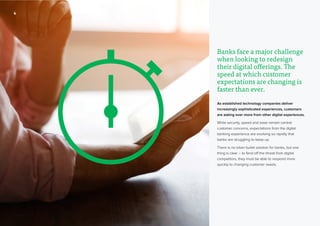 22
Banks face a major challenge
when looking to redesign
their digital offerings. The
speed at which customer
expectations are changing is
faster than ever.
As established technology companies deliver
increasingly sophisticated experiences, customers
are asking ever more from other digital experiences.
While security, speed and ease remain central
customer concerns, expectations from the digital
banking experience are evolving so rapidly that
banks are struggling to keep up.
There is no silver bullet solution for banks, but one
thing is clear – to fend off the threat from digital
competitors, they must be able to respond more
quickly to changing customer needs.
 