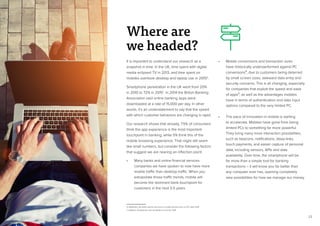 23
It is important to understand our research as a
snapshot in time. In the UK, time spent with digital
media eclipsed TV in 2013, and time spent on
mobiles overtook desktop and laptop use in 20156
.
Smartphone penetration in the UK went from 20%
in 2010 to 72% in 20157
. In 2014 the British Banking
Association said online banking apps were
downloaded at a rate of 15,000 per day. In other
words, it’s an understatement to say that the speed
with which customer behaviors are changing is rapid.
Our research shows that already, 7.5% of consumers
think the app experience is the most important
touchpoint in banking, while 5% think this of the
mobile browsing experience. That might still seem
like small numbers, but consider the following factors
that suggest we are nearing an inflection point:
•	 Many banks and online financial services
companies we have spoken to now have more
mobile traffic than desktop traffic. When you
extrapolate those traffic trends, mobile will
become the dominant bank touchpoint for
customers in the next 3-5 years.
•	 Mobile conversions and transaction sizes
have historically underperformed against PC
conversions8, due to customers being deterred
by small screen sizes, awkward data entry and
security concerns. This is all changing, especially
for companies that exploit the speed and ease
of apps9, as well as the advantages mobiles
have in terms of authentication and data input
options compared to the very limited PC.
•	 The pace of innovation in mobile is starting
to accelerate. Mobiles have gone from being
limited PCs to something far more powerful.
They bring many more interaction possibilities,
such as beacons, notifications, deep-links,
touch payments, and easier capture of personal
data, including sensors, APIs and data
availability. Over time, the smartphone will be
far more than a simple tool for banking
transactions – it will know you far better than
any computer ever has, opening completely
new possibilities for how we manage our money.
Where are
we headed?
6. eMarketer, UK adults spend more time on mobile devices than on PCs, April 2015
7. Statistica, Smartphone user penetration in the UK, 2015
 