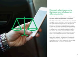 24
Ultimately, what this means is
that banks have to balance two
different priorities
On the one hand, banks need to better cater to digital natives
who expect the whole journey to happen on their phone.
This will also enable banks to experiment with what purely digital
banking can become – and what the mass market will eventually
want. Digital banking experiences today too often mimic the
paper forms and processes of an analogue age, but there is
no reason why this should continue to be the dominant design
paradigm. Some banks are already working on rethinking parts
of banking from the ground up, and finding ways to appeal to
early adopters – for example, Barclays’ Pingit. However, they
need to accelerate the speed at which they get these ideas to
market in order to fend off the threat from digital competitors.
On the other hand banks need to ensure everyone else also
has an optimal experience, regardless of the channel through
which they choose to engage. This introduces an awful lot of
complexity, as there are now so many different ways to engage:
different screen types, user journeys and need states.
 