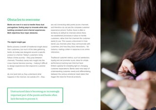 25
Banks are now in a race to handle these dual
prerogatives: finding ways to innovate while also
building consistent omni-channel experiences.
Both objectives face major obstacles.
The digital insight gap
Banks possess a wealth of traditional insight about
their customers, but much of the data gathering
banks do today was designed around a specific
product or channel. Today’s customers rarely
follow a linear journey – they jump between
channels. Therefore, banks lack insight into the
cross-channel decision journey – making it difficult
to design experiences that respond to customer
needs.
As one bank told us, they understand what
happens in the channel, not outside of it – they
are not connecting data points across channels
and therefore do not see the complete customer
experience picture. Further, there is often a
tendency to default to channels where there
are established processes in place to handle
customers, rather than the channels the customer
wants to use. This causes a disconnect in how
banks use channels when they communicate with
customers, and how they track interactions – for
instance, mailing a letter in response to an online
interaction.
Traditional customer metrics, such as satisfaction,
loyalty and net promoter score, allow for simple
performance tracking over time but have
limited capacity for shedding light on changing
customer expectations. Banks need new ways of
understanding customer needs and differentiating
between the various emotional need states that
trigger the need for financial products.
Unstructured data is becoming an increasingly
important part of the puzzle and banks often
lack the tools to process it.
Obstacles to overcome
 