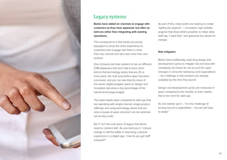 26
Banks have added on channels to engage with
customers as they have appeared, but often as
bolt-ons rather than integrating with existing
operations.
The consequence is that banks are poorly
equipped to serve the same experience to
customers who engage with them in more
than one channel and who own more than one
product.
One company we have spoken to has six different
CRM databases that don’t talk to each other.
Add to that technology stacks that are 20 or
more years old, built long before apps had been
conceived, and you can see that the share of
the banks’ digital budgets spent on design and
innovation becomes a tiny percentage of the
overall technology budget.
This taxes banks when compared to start-ups that
are operating with single-channel, single-product
offerings and using technology stacks that are
only a couple of years old which can be switched
out as they scale.
But IT isn’t the only piece of legacy that banks
need to contend with. As one bank put it: “cultural
change is half the battle in improving customer
experience in a digital age - how do you get staff
onboard?”
As part of this, many banks are looking to create
‘lighthouse projects’ — innovative, high-visibility
projects that show what’s possible, to make other
staff say, “I want that”, and galvanize the desire for
change.
Risk mitigation
Banks have traditionally used long design and
development cycles to mitigate risk and deal with
complexity, but these do not account for rapid
changes in consumer behaviour and expectations
– the challenge is that solutions are already
outdated by the time they launch.
Design and development cycles are measured in
years compared to the months, or even weeks,
that is the norm for start-ups.
As one banker put it – “it is the challenge of
turning around a supertanker – but we will have
to adapt.”
Legacy systems
 