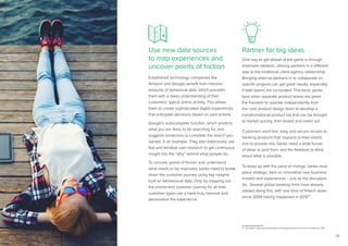 28
Use new data sources
to map experiences and
uncover points of friction
Established technology companies like
Amazon and Google benefit from massive
amounts of behavioral data, which provides
them with a deep understanding of their
customers’ typical online activity. This allows
them to create sophisticated digital experiences
that anticipate decisions based on past actions.
Google’s autocomplete function, which predicts
what you are likely to be searching for, and
suggests sentences to complete the search you
started, is an example. They also extensively use
fast and iterative user research to get continuous
insight into the “why” behind what people do.
To uncover points of friction and understand
what needs to be improved, banks need to break
down the customer journey using key insights
built on behavioural data. Only by mapping out
the end-to-end customer journey for all their
customer types can a bank truly improve and
personalize the experience.
Partner for big ideas
One way to get ahead of the game is through
extensive ideation, utilizing partners in a different
way to the traditional client-agency relationship.
Bringing external partners in to collaborate on
specific projects can get great results, especially
if both teams are co-located. This tactic works
best when separate product teams are given
the freedom to operate independently from
the core product design team to develop a
transformational product set that can be brought
to market quickly, then tested and rolled out.
Customers want fast, easy and secure access to
banking products that respond to their needs,
and to provide this, banks need a wide funnel
of ideas to pick from, and the freedom to think
about what is possible.
To keep up with the pace of change, banks must
place strategic bets on innovative new business
models and experiences – just as the disruptors
do. Several global banking firms have already
started doing this, with one third of fintech deals
since 2009 having happened in 201511.
11. CB Insights, https://www.cbinsights.com/blog/banks-record-fin-tech-investment/, 2015
 