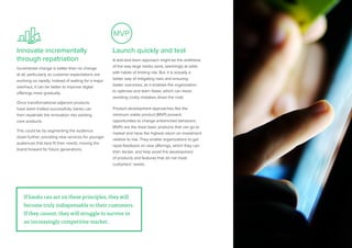 29
MVP
Innovate incrementally
through repatriation
Incremental change is better than no change
at all, particularly as customer expectations are
evolving so rapidly. Instead of waiting for a major
overhaul, it can be better to improve digital
offerings more gradually.
Once transformational adjacent products
have been trialled successfully, banks can
then repatriate the innovation into existing
core products.
This could be by segmenting the audience
down further, providing new services for younger
audiences that best fit their needs, moving the
brand forward for future generations.
Launch quickly and test
A test-and-learn approach might be the antithesis
of the way large banks work, seemingly at odds
with habits of limiting risk. But, it is actually a
better way of mitigating risks and ensuring
better outcomes, as it enables the organization
to optimize and learn faster, which can mean
avoiding costly mistakes down the road.
Product development approaches like the
minimum viable product (MVP) present
opportunities to change entrenched behaviors.
MVPs are the most basic products that can go to
market and have the highest return on investment
relative to risk. They enable organizations to get
rapid feedback on new offerings, which they can
then iterate, and help avoid the development
of products and features that do not meet
customers’ needs.
If banks can act on these principles, they
will become truly indispensable to their
If banks can act on these principles, they will
become truly indispensable to their customers.
If they cannot, they will struggle to survive in
an increasingly competitive market.
 