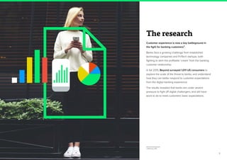 3
The research
Customer experience is now a key battleground in
the fight for banking customers3.
Banks face a growing challenge from established
technology companies and FinTech startups, both
fighting to skim the profitable ‘cream’ from the banking
customer relationship.
In fall 2015, Beyond surveyed 1,011 US consumers to
explore the scale of the threat to banks, and understand
how they can better respond to customer expectations
from the digital banking experience.
The results revealed that banks are under severe
pressure to fight off digital challengers, and still have
work to do to meet customers’ basic expectations.
3. McKinsey 2015
 