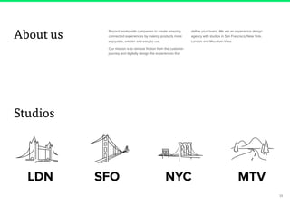 33
Beyond works with companies to create amazing
connected experiences by making products more
enjoyable, simpler and easy to use.
Our mission is to remove friction from the customer
journey and digitally design the experiences that
define your brand. We are an experience design
agency with studios in San Francisco, New York,
London and Mountain View.
About us
Studios
 