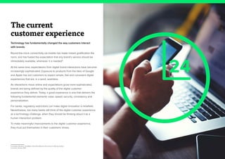4
The current
customer experience
Technology has fundamentally changed the way customers interact
with brands.
Round-the-clock connectivity via mobile has made instant gratification the
norm, and has fueled the expectation that any brand’s service should be
immediately available, whenever it is needed4
.
At the same time, expectations from digital brand interactions have become
increasingly sophisticated. Exposure to products from the likes of Google
and Apple has led customers to expect simple, fast and consistent digital
experiences that are, in a word, seamless.
As interactions move online and expectations grow more sophisticated,
brands are being defined by the quality of the digital customer
experience they deliver. Today, a good experience is one that delivers the
following fundamental elements: ease, speed, security, consistency and
personalization.
For banks, regulatory restrictions can make digital innovation a minefield.
Nevertheless, too many banks still think of the digital customer experience
as a technology challenge, when they should be thinking about it as a
human interaction problem.
To make meaningful improvements to the digital customer experience,
they must put themselves in their customers’ shoes.
4. Forrester, Moments That Matter: Intent-Rich Moments Are Critical To Winning Today’s
Consumer Journey, 2015
24
 