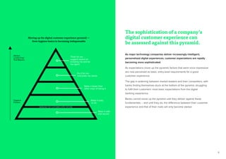 9
The sophistication of a company’s
digital customer experience can
be assessed against this pyramid.
Hygiene
Factors
Think for me -
suggest based on
knowing me and be
my agent
Do it for me -
anticipate my needs
Make it faster than
other ways of doing it
Make it easy
to do
Make it safe
and secure
Market
Leadership/
Trail Blazers
As major technology companies deliver increasingly intelligent,
personalized digital experiences, customer expectations are rapidly
becoming more sophisticated.
As expectations move up the pyramid, factors that were once impressive
are now perceived as basic, entry-level requirements for a good
customer experience.
The gap is widening between market-leaders and their competitors, with
banks finding themselves stuck at the bottom of the pyramid, struggling
to fulfil their customers’ most basic expectations from the digital
banking experience.
Banks cannot move up the pyramid until they deliver against these
fundamentals – and until they do, the difference between their customer
experience and that of their rivals will only become starker.
Moving up the digital customer experience pyramid —
from hygiene basics to becoming indispensable
BASELINE FOR CUSTOMER EXPECTATIONS
 