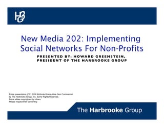 New Media 202: Implementing
           Social Networks For Non-Profits
                             P R E S E N T E D B Y : H O WA R D G R E E N S T E I N ,
                             PRESIDENT OF THE HARBROOKE GROUP                         




Entire presentation (CC) 2008 Attribute-Share-Alike- Non Commercial
by The Harbrooke Group, Inc. Some Rights Reserved.
Some slides copyrighted by others
Please respect their ownership
 