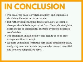 IN CONCLUSION
The era of big data is evolving rapidly, and companies
should decide whether to act or not.
But rather than changing drastically, slow yet simple
changes should be integrated at first. Clear, short-sighted
goals should be targeted till the time everyone becomes
comfortable
The transition should be slow and steady so as to give
everyone a time to adapt.
As more companies learn the core skills of using big data,
analyzing customer needs may soon become an essential
and decisive competitive asset.
 