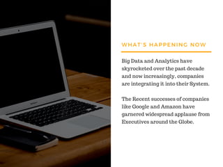WHAT'S HAPPENING NOW
Big Data and Analytics have
skyrocketed over the past decade
and now increasingly, companies
are integrating it into their System.
The Recent successes of companies
like Google and Amazon have
garnered widespread applause from
Executives around the Globe.
 