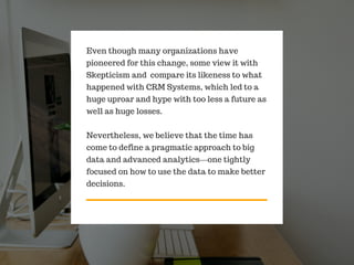 Even though many organizations have
pioneered for this change, some view it with
Skepticism and compare its likeness to what
happened with CRM Systems, which led to a
huge uproar and hype with too less a future as
well as huge losses.
Nevertheless, we believe that the time has
come to define a pragmatic approach to big
data and advanced analytics—one tightly
focused on how to use the data to make better
decisions.
 