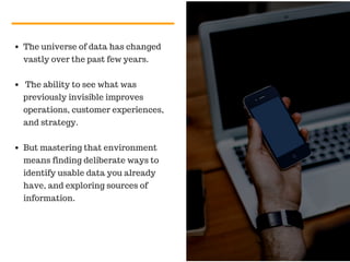The universe of data has changed
vastly over the past few years.
The ability to see what was
previously invisible improves
operations, customer experiences,
and strategy.
But mastering that environment
means finding deliberate ways to
identify usable data you already
have, and exploring sources of
information.
 