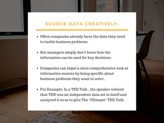 SOURCE DATA CREATIVELY.
Often companies already have the data they need
to tackle business problems.
But managers simply don’t know how the
information can be used for key decisions.
Companies can impel a more comprehensive look at
information sources by being specific about
business problems they want to solve .
For Example: In a TED Talk , the speaker noticed
that TED was an independent data set in itself and
analyzed it so as to give The "Ultimate" TED Talk.
 