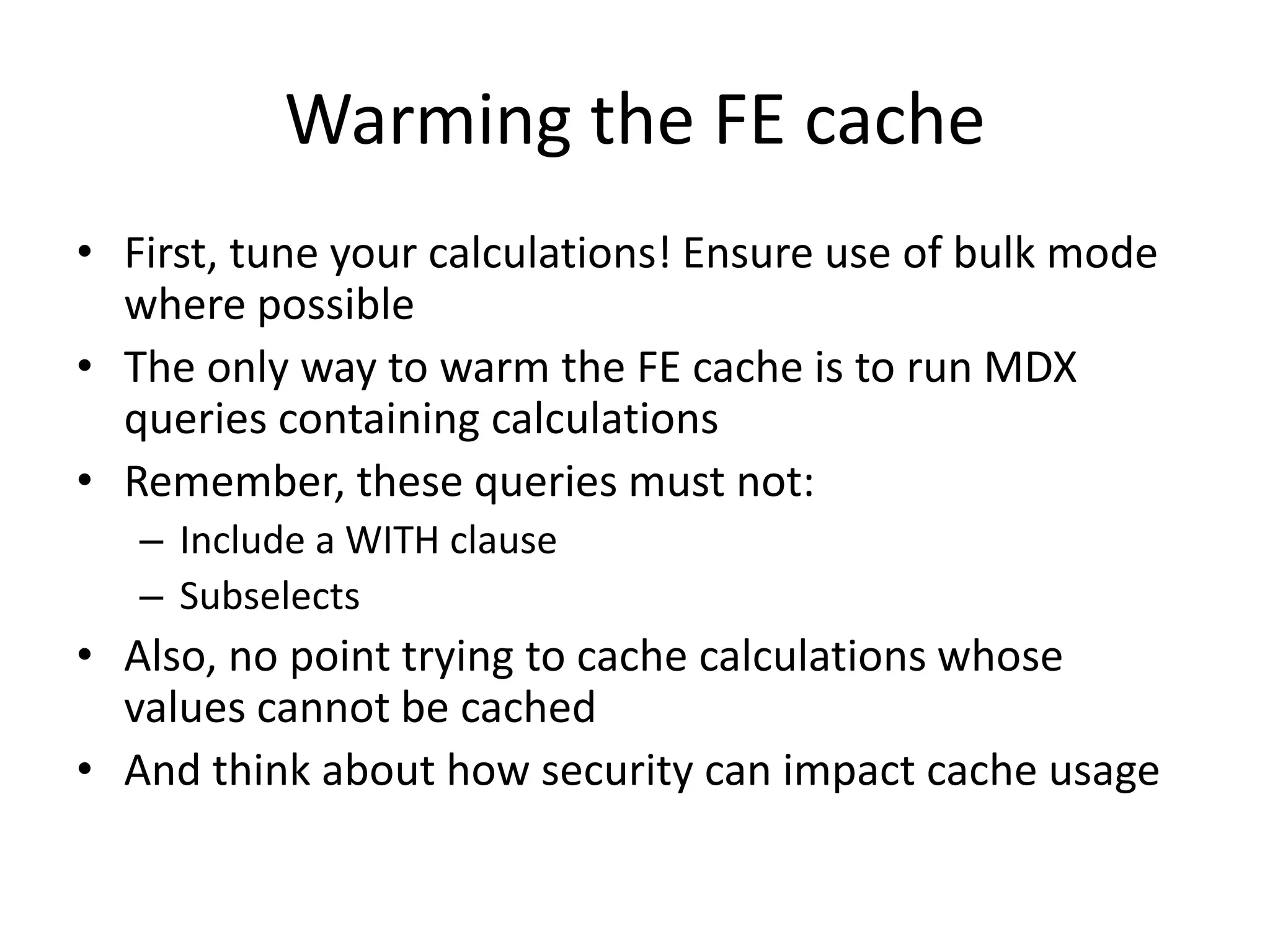 Warming the FE cache
• First, tune your calculations! Ensure use of bulk mode
where possible
• The only way to warm the FE cache is to run MDX
queries containing calculations
• Remember, these queries must not:
– Include a WITH clause
– Subselects
• Also, no point trying to cache calculations whose
values cannot be cached
• And think about how security can impact cache usage
 