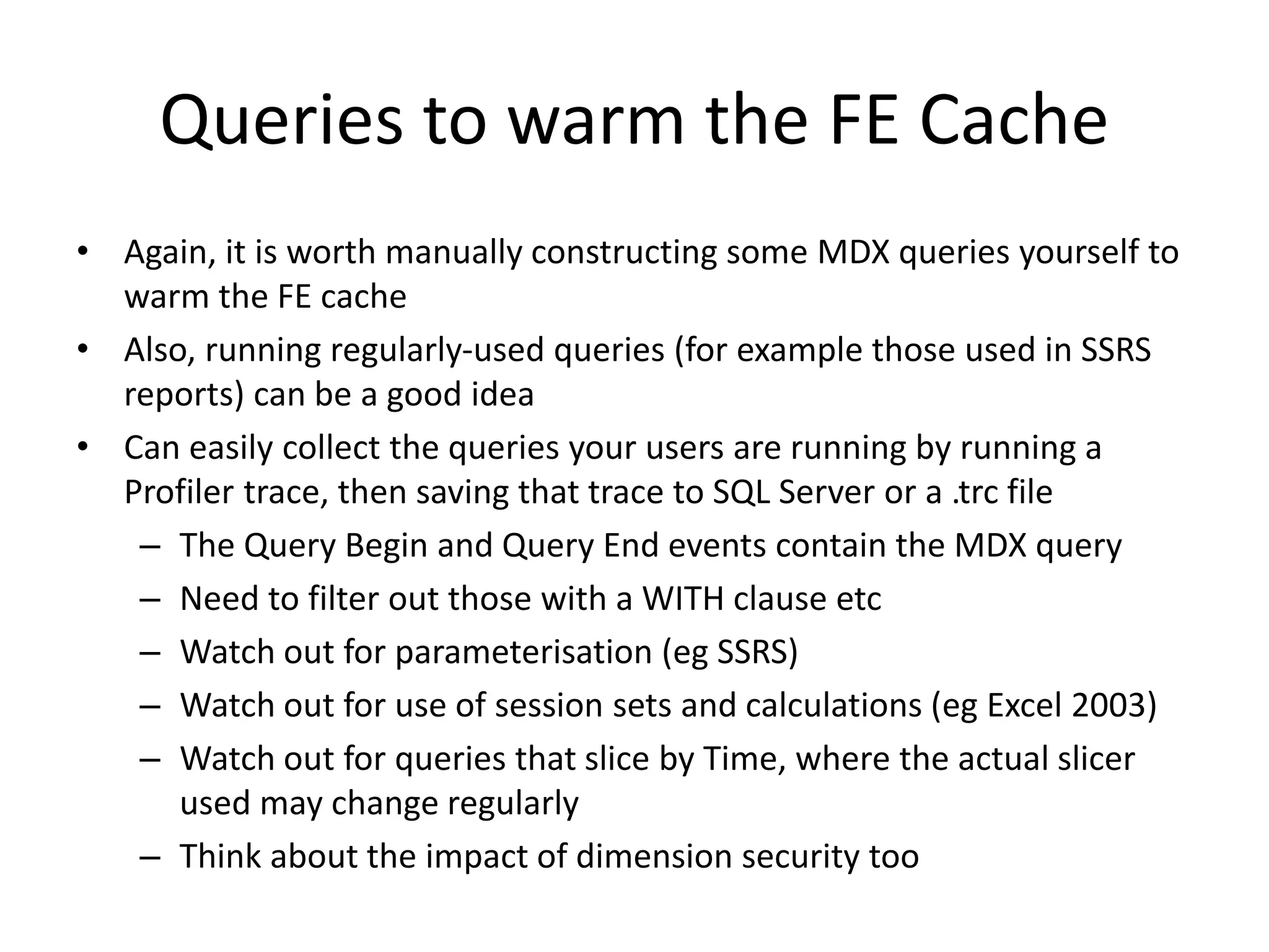 Queries to warm the FE Cache
• Again, it is worth manually constructing some MDX queries yourself to
warm the FE cache
• Also, running regularly-used queries (for example those used in SSRS
reports) can be a good idea
• Can easily collect the queries your users are running by running a
Profiler trace, then saving that trace to SQL Server or a .trc file
– The Query Begin and Query End events contain the MDX query
– Need to filter out those with a WITH clause etc
– Watch out for parameterisation (eg SSRS)
– Watch out for use of session sets and calculations (eg Excel 2003)
– Watch out for queries that slice by Time, where the actual slicer
used may change regularly
– Think about the impact of dimension security too
 