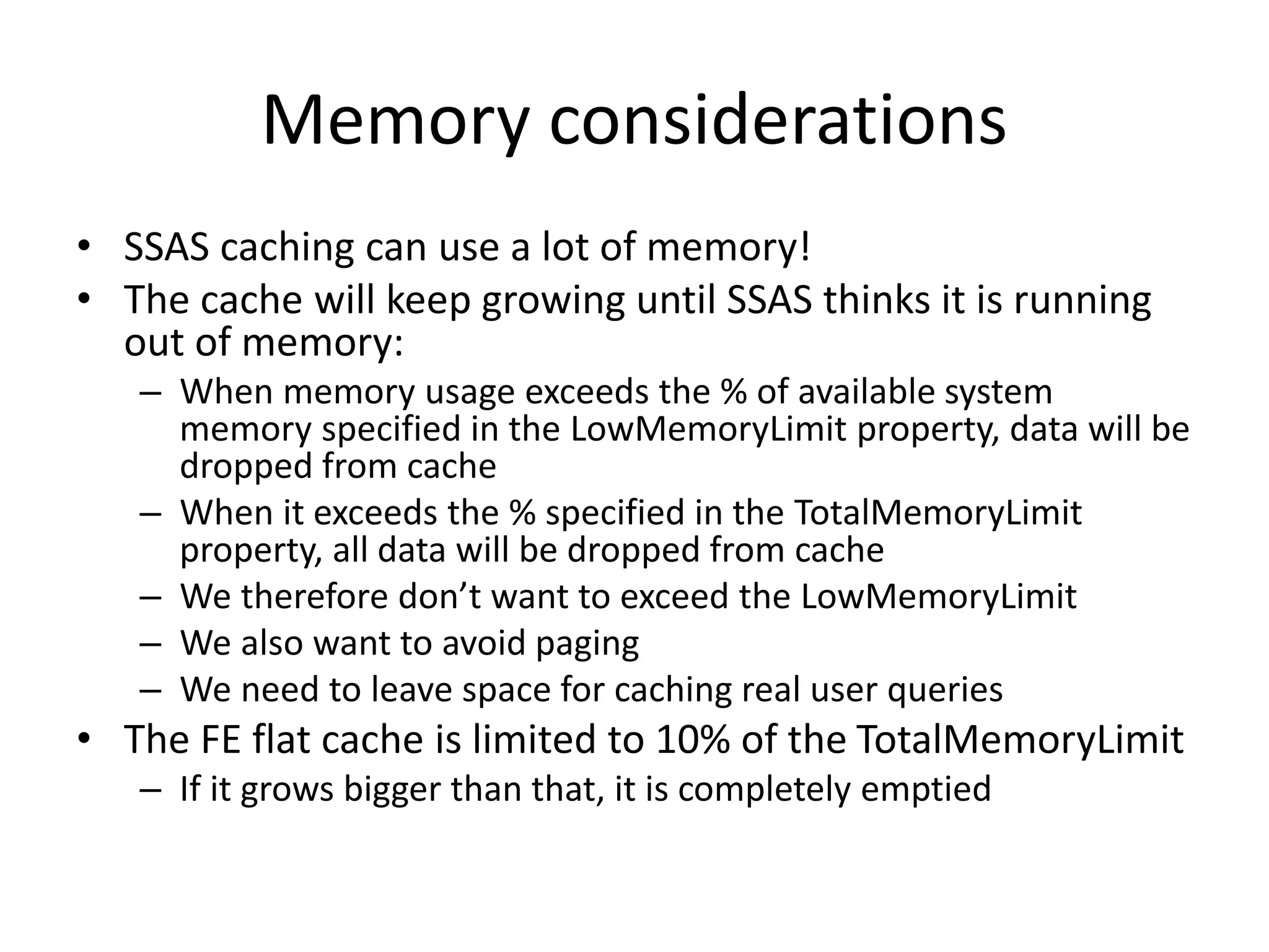 Memory considerations
• SSAS caching can use a lot of memory!
• The cache will keep growing until SSAS thinks it is running
out of memory:
– When memory usage exceeds the % of available system
memory specified in the LowMemoryLimit property, data will be
dropped from cache
– When it exceeds the % specified in the TotalMemoryLimit
property, all data will be dropped from cache
– We therefore don’t want to exceed the LowMemoryLimit
– We also want to avoid paging
– We need to leave space for caching real user queries
• The FE flat cache is limited to 10% of the TotalMemoryLimit
– If it grows bigger than that, it is completely emptied
 