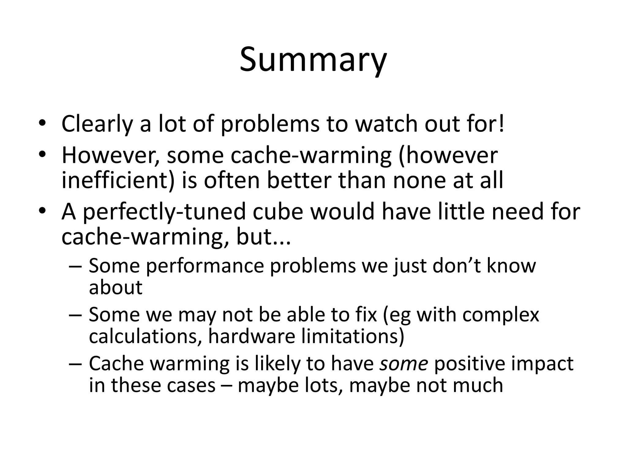 Summary
• Clearly a lot of problems to watch out for!
• However, some cache-warming (however
inefficient) is often better than none at all
• A perfectly-tuned cube would have little need for
cache-warming, but...
– Some performance problems we just don’t know
about
– Some we may not be able to fix (eg with complex
calculations, hardware limitations)
– Cache warming is likely to have some positive impact
in these cases – maybe lots, maybe not much
 