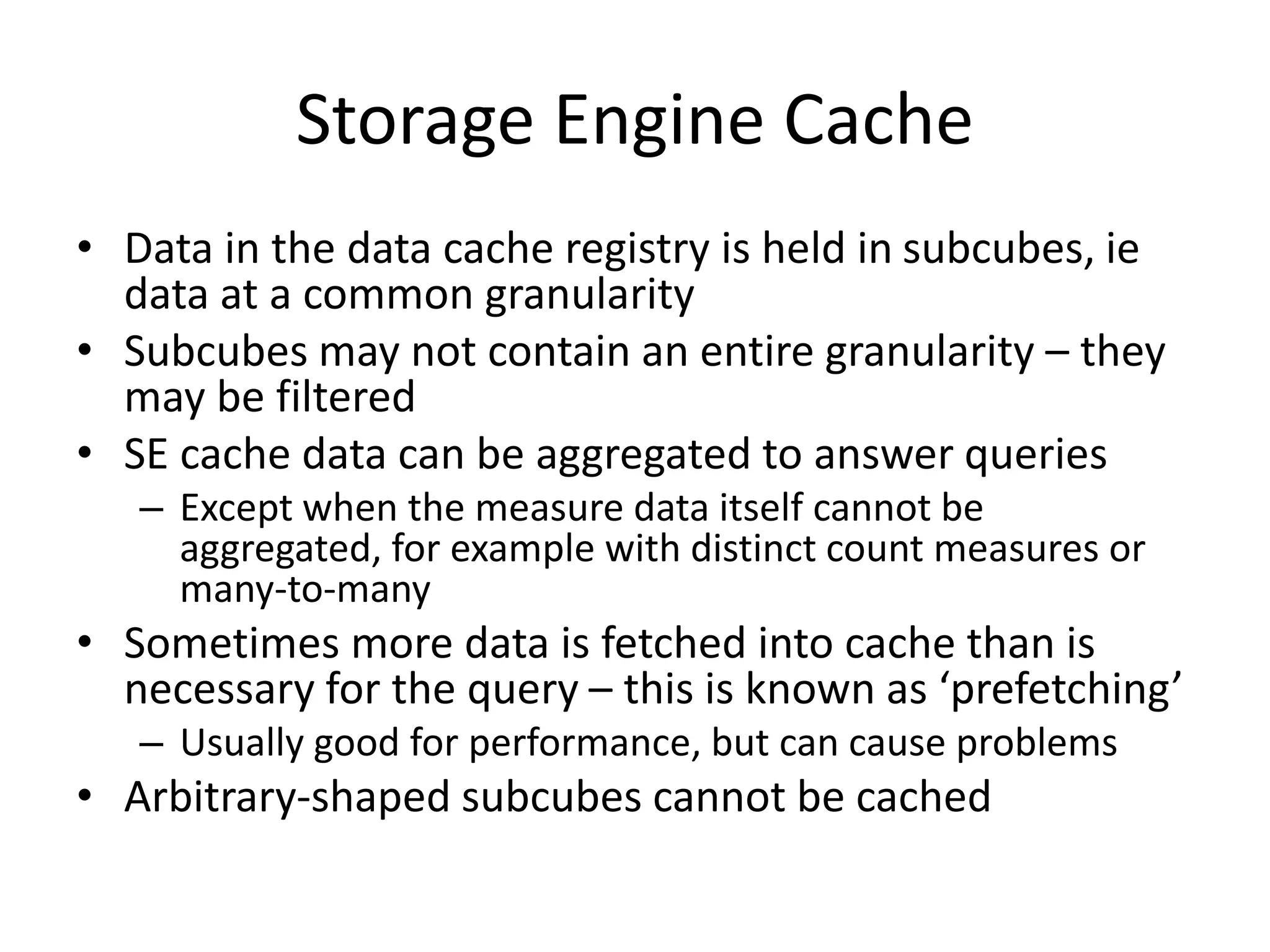 Storage Engine Cache
• Data in the data cache registry is held in subcubes, ie
data at a common granularity
• Subcubes may not contain an entire granularity – they
may be filtered
• SE cache data can be aggregated to answer queries
– Except when the measure data itself cannot be
aggregated, for example with distinct count measures or
many-to-many
• Sometimes more data is fetched into cache than is
necessary for the query – this is known as ‘prefetching’
– Usually good for performance, but can cause problems
• Arbitrary-shaped subcubes cannot be cached
 