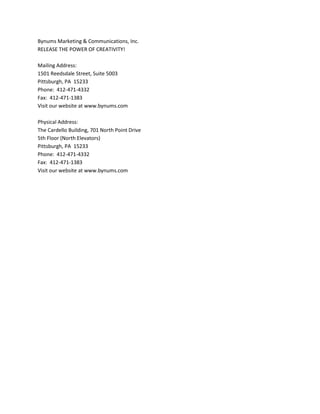 Bynums Marketing & Communications, Inc.RELEASE THE POWER OF CREATIVITY!Mailing Address:1501 Reedsdale Street, Suite 5003Pittsburgh, PA  15233Phone:  412-471-4332Fax:  412-471-1383Visit our website at www.bynums.comPhysical Address:The Cardello Building, 701 North Point Drive5th Floor (North Elevators)Pittsburgh, PA  15233Phone:  412-471-4332Fax:  412-471-1383Visit our website at www.bynums.com 