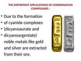 THE IMPORTANT APPLICATIONS OF COORDINATION
COMPOUNDS :
• Due to the formation
• of cyanide complexes
• (dicyanoaurate and
• dicyanoargentate)
noble metals like gold
and silver are extracted
from their ore.
 