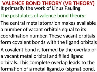 VALENCE BOND THEORY (VB THEORY)
It primarily the work of Linus Pauling
The postulates of valence bond theory:
The central metal atom/ion makes available
a number of vacant orbitals equal to its
coordination number. These vacant orbitals
form covalent bonds with the ligand orbitals.
A covalent bond is formed by the overlap of
a vacant metal orbital and filled ligand
orbitals. This complete overlap leads to the
formation of a metal ligand,σ (sigma) bond.
 