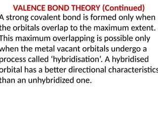 VALENCE BOND THEORY (Continued)
A strong covalent bond is formed only when
the orbitals overlap to the maximum extent.
This maximum overlapping is possible only
when the metal vacant orbitals undergo a
process called ‘hybridisation’. A hybridised
orbital has a better directional characteristics
than an unhybridized one.
 
