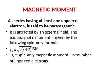 MAGNETIC MOMENT
A species having at least one unpaired
electron, is said to be paramagnetic.
• It is attracted by an external field. The
paramagnetic moment is given by the
following spin-only formula.
• BM
• μs = spin-only magnetic moment , n=number
of unpaired electrons
 