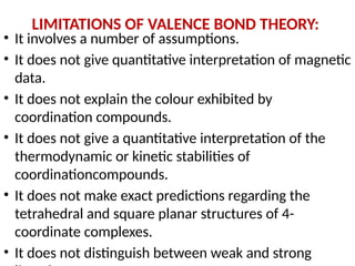 LIMITATIONS OF VALENCE BOND THEORY:
• It involves a number of assumptions.
• It does not give quantitative interpretation of magnetic
data.
• It does not explain the colour exhibited by
coordination compounds.
• It does not give a quantitative interpretation of the
thermodynamic or kinetic stabilities of
coordinationcompounds.
• It does not make exact predictions regarding the
tetrahedral and square planar structures of 4-
coordinate complexes.
• It does not distinguish between weak and strong
 