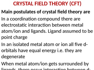 CRYSTAL FIELD THEORY (CFT)
Main postulates of crystal field theory are
In a coordination compound there are
electrostatic interaction between metal
atom/ion and ligands. Ligand assumed to be
point charge
In an isolated metal atom or ion all five d-
orbitals have equal energy i.e. they are
degenerate
When metal atom/ion gets surrounded by
 