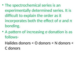 • The spectrochemical series is an
experimentally determined series. It is
difficult to explain the order as it
incorporates both the effect of σ and π
bonding.
• A pattern of increasing σ donation is as
follows-
Halides donors < O donors < N donors <
C donors
 