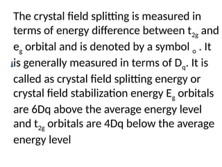 The crystal field splitting is measured in
terms of energy difference between t2g and
eg orbital and is denoted by a symbol o . It
is generally measured in terms of Dq. It is
called as crystal field splitting energy or
crystal field stabilization energy Eg orbitals
are 6Dq above the average energy level
and t2g orbitals are 4Dq below the average
energy level
 